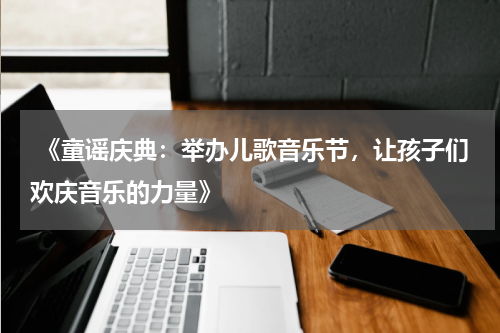 《童谣庆典:举办儿歌音乐节,让孩子们欢庆音乐的力量》
