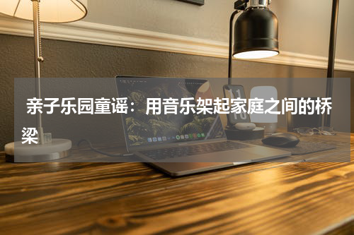  亲子乐园童谣：用音乐架起家庭之间的桥梁