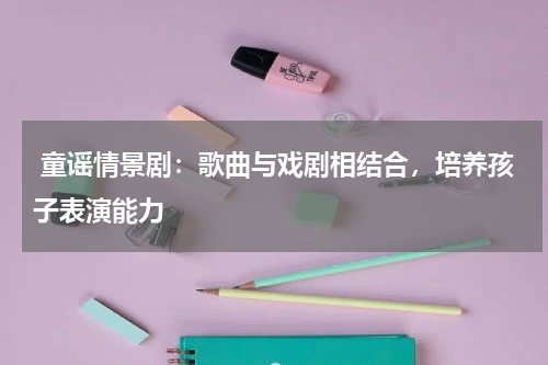  童谣情景剧：歌曲与戏剧相结合，培养孩子表演能力