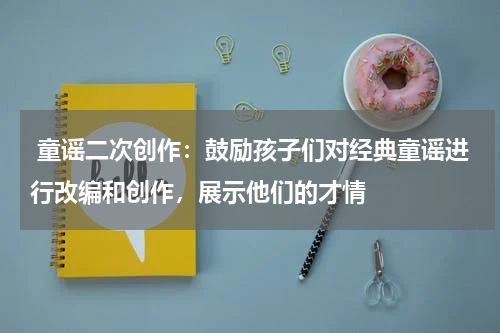  童谣二次创作：鼓励孩子们对经典童谣进行改编和创作，展示他们的才情