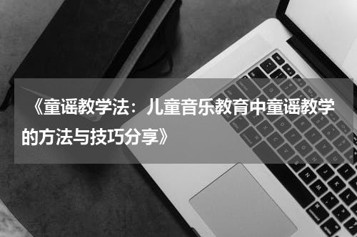 《童谣教学法:儿童音乐教育中童谣教学的方法与技巧分享》