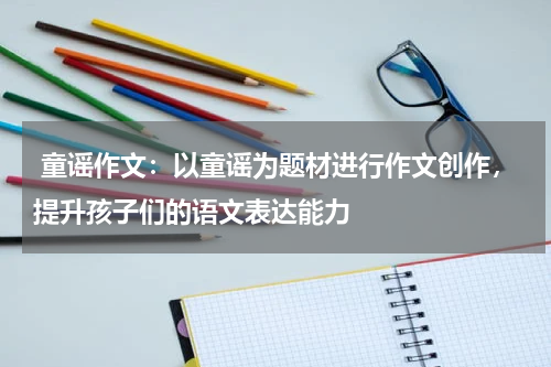  童谣作文：以童谣为题材进行作文创作，提升孩子们的语文表达能力