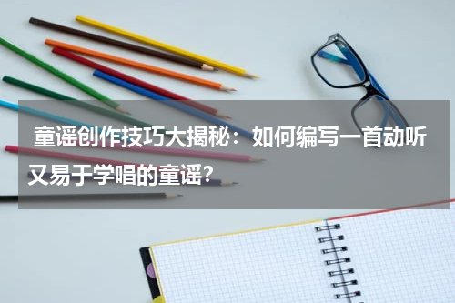 童谣创作技巧大揭秘:如何编写一首动听又易于学唱的童谣?