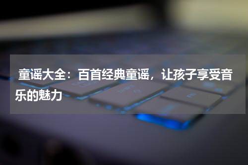  童谣大全：百首经典童谣，让孩子享受音乐的魅力