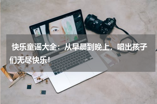  快乐童谣大全：从早晨到晚上，唱出孩子们无尽快乐！