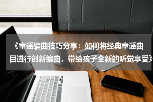  《童谣编曲技巧分享：如何将经典童谣曲目进行创新编曲，带给孩子全新的听觉享受》