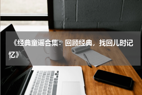  《经典童谣合集：回顾经典，找回儿时记忆》