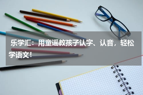  乐学汇：用童谣教孩子认字、认音，轻松学语文！