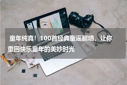 童年纯真!100首经典童谣翻唱,让你重回快乐童年的美妙时光