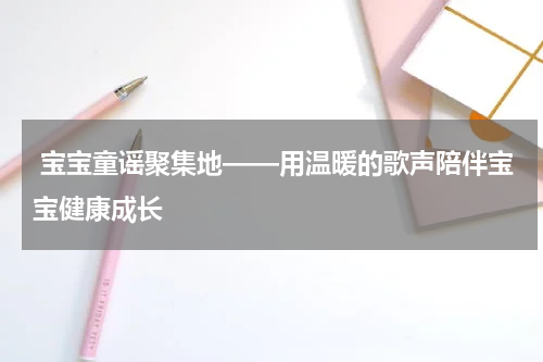  宝宝童谣聚集地——用温暖的歌声陪伴宝宝健康成长