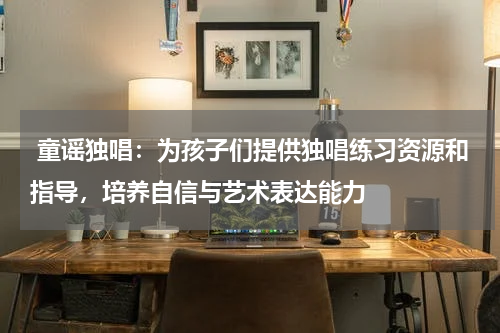  童谣独唱：为孩子们提供独唱练习资源和指导，培养自信与艺术表达能力