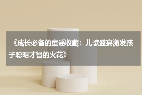  《成长必备的童谣收藏：儿歌盛宴激发孩子聪明才智的火花》