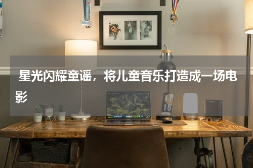 星光闪耀童谣,将儿童音乐打造成一场电影