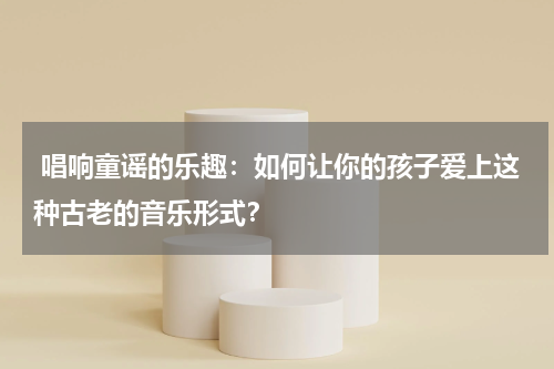 唱响童谣的乐趣:如何让你的孩子爱上这种古老的音乐形式?