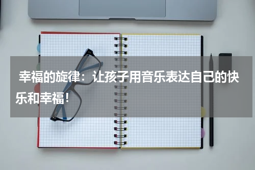 幸福的旋律:让孩子用音乐表达自己的快乐和幸福!