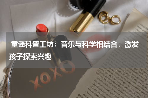  童谣科普工坊：音乐与科学相结合，激发孩子探索兴趣