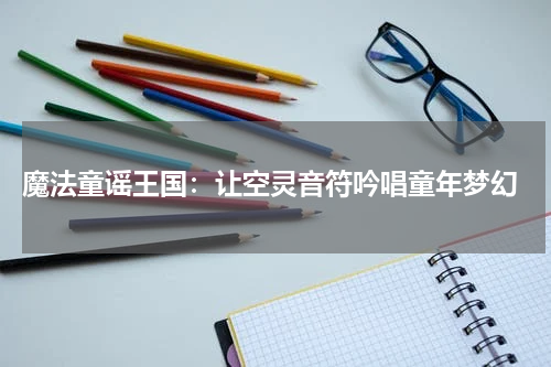  魔法童谣王国：让空灵音符吟唱童年梦幻