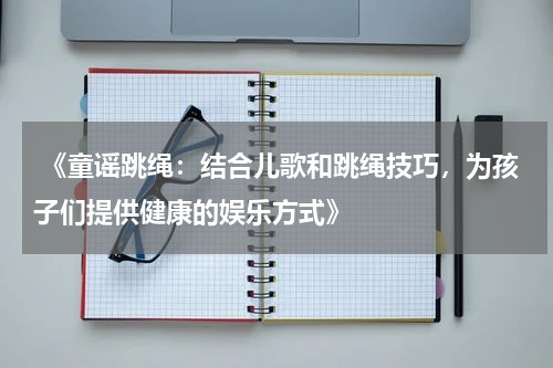 《童谣跳绳:结合儿歌和跳绳技巧,为孩子们提供健康的娱乐方式》