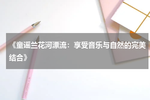 《童谣兰花河漂流:享受音乐与自然的完美结合》