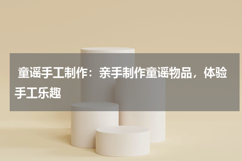 童谣手工制作:亲手制作童谣物品,体验手工乐趣