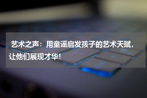 艺术之声:用童谣启发孩子的艺术天赋,让他们展现才华!