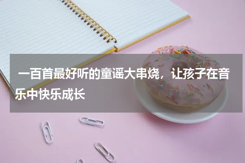  一百首最好听的童谣大串烧，让孩子在音乐中快乐成长