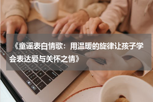  《童谣表白情歌：用温暖的旋律让孩子学会表达爱与关怀之情》