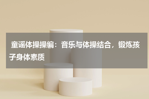  童谣体操操编：音乐与体操结合，锻炼孩子身体素质