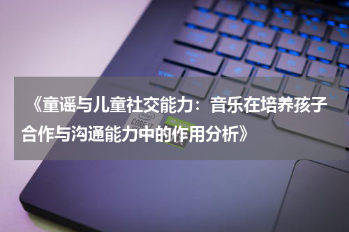  《童谣与儿童社交能力：音乐在培养孩子合作与沟通能力中的作用分析》