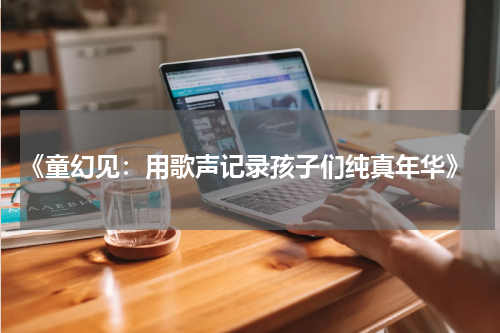 《童幻见:用歌声记录孩子们纯真年华》