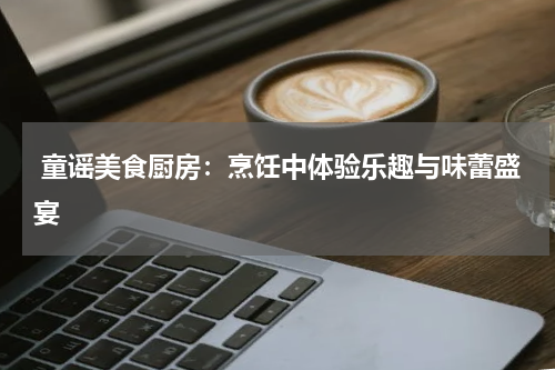  童谣美食厨房：烹饪中体验乐趣与味蕾盛宴