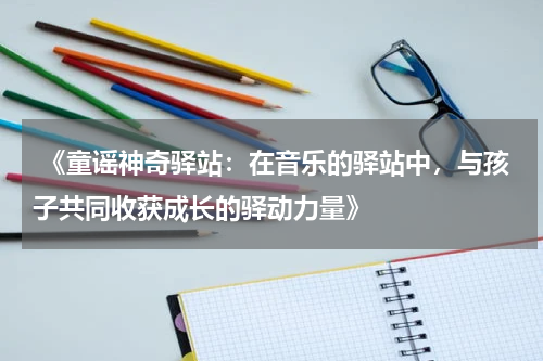 《童谣神奇驿站:在音乐的驿站中,与孩子共同收获成长的驿动力量》
