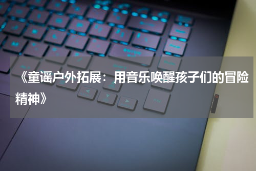 《童谣户外拓展:用音乐唤醒孩子们的冒险精神》