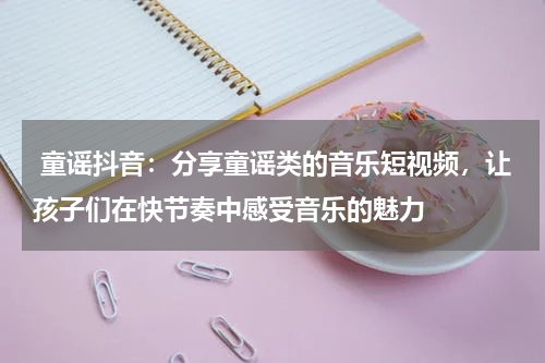  童谣抖音：分享童谣类的音乐短视频，让孩子们在快节奏中感受音乐的魅力