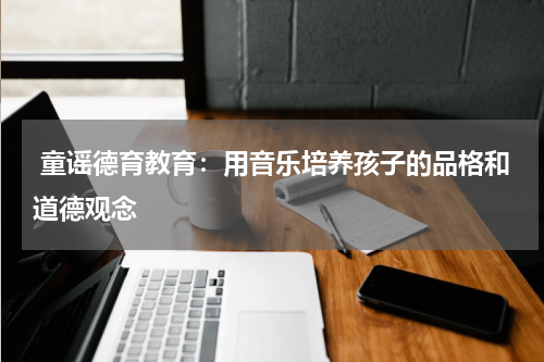  童谣德育教育：用音乐培养孩子的品格和道德观念