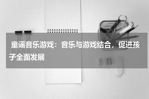  童谣音乐游戏：音乐与游戏结合，促进孩子全面发展
