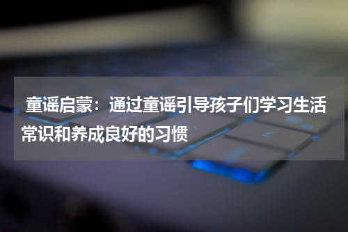  童谣启蒙：通过童谣引导孩子们学习生活常识和养成良好的习惯
