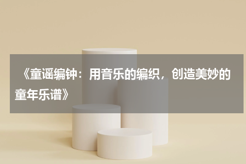  《童谣编钟：用音乐的编织，创造美妙的童年乐谱》