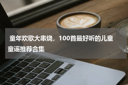  童年欢歌大串烧，100首最好听的儿童童谣推荐合集