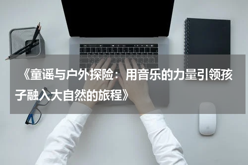  《童谣与户外探险：用音乐的力量引领孩子融入大自然的旅程》