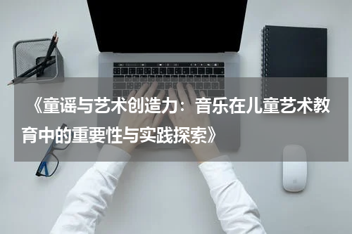  《童谣与艺术创造力：音乐在儿童艺术教育中的重要性与实践探索》