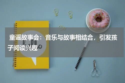  童谣故事会：音乐与故事相结合，引发孩子阅读兴趣