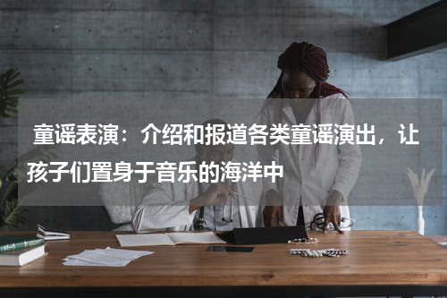  童谣表演：介绍和报道各类童谣演出，让孩子们置身于音乐的海洋中