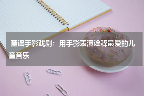 童谣手影戏剧:用手影表演诠释最爱的儿童音乐