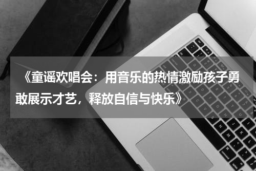 《童谣欢唱会:用音乐的热情激励孩子勇敢展示才艺,释放自信与快乐》