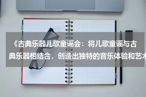  《古典乐器儿歌童谣会：将儿歌童谣与古典乐器相结合，创造出独特的音乐体验和艺术魅力》