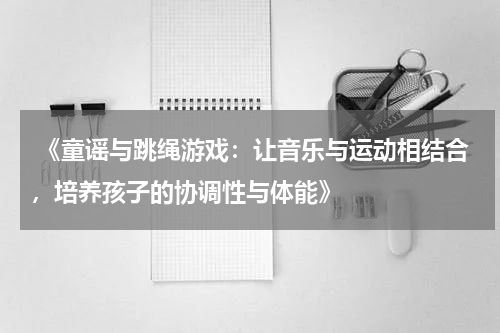  《童谣与跳绳游戏：让音乐与运动相结合，培养孩子的协调性与体能》
