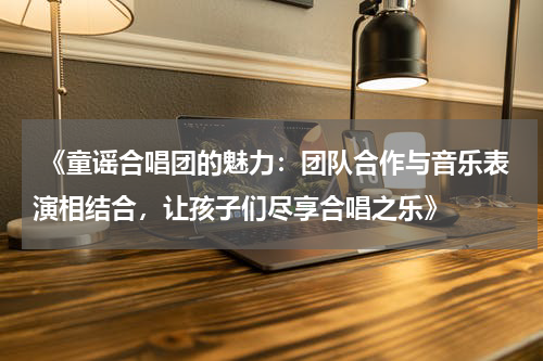  《童谣合唱团的魅力：团队合作与音乐表演相结合，让孩子们尽享合唱之乐》