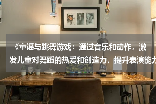  《童谣与跳舞游戏：通过音乐和动作，激发儿童对舞蹈的热爱和创造力，提升表演能力》