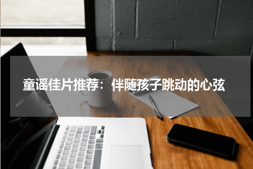 童谣佳片推荐:伴随孩子跳动的心弦